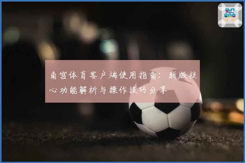 南宫体育客户端使用指南：新版核心功能解析与操作技巧分享