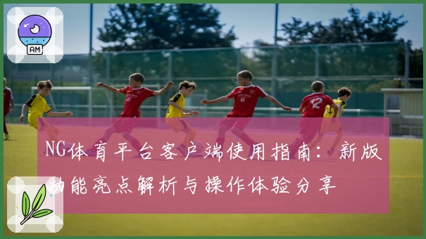 NG体育平台客户端使用指南：新版功能亮点解析与操作体验分享