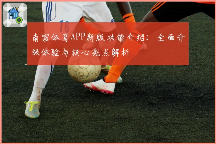 南宫体育APP新版功能介绍：全面升级体验与核心亮点解析