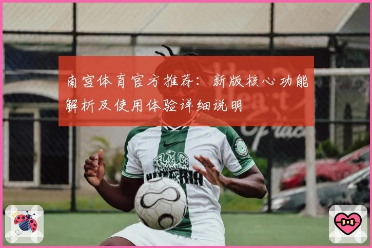 南宫体育官方推荐：新版核心功能解析及使用体验详细说明