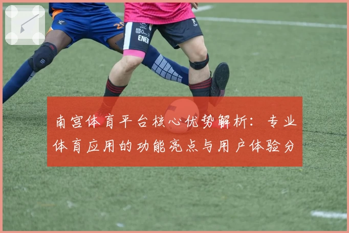 南宫体育平台核心优势解析：专业体育应用的功能亮点与用户体验分析